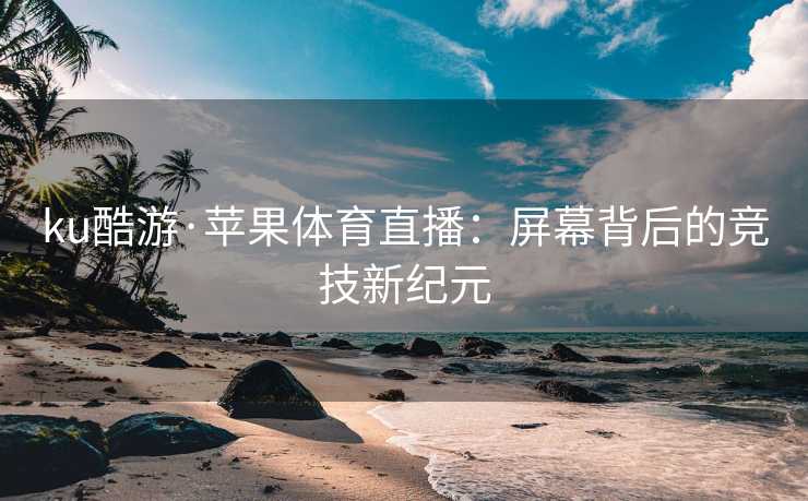 ku酷游·苹果体育直播：屏幕背后的竞技新纪元