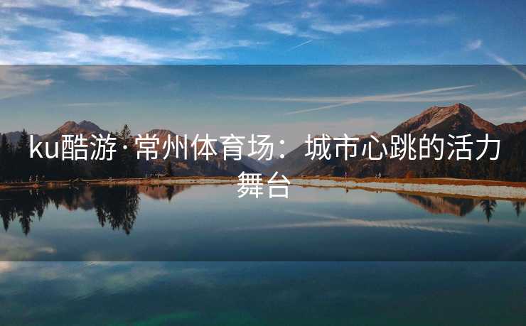 ku酷游·常州体育场：城市心跳的活力舞台