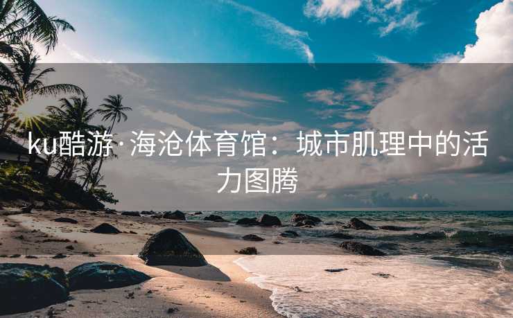 ku酷游·海沧体育馆：城市肌理中的活力图腾