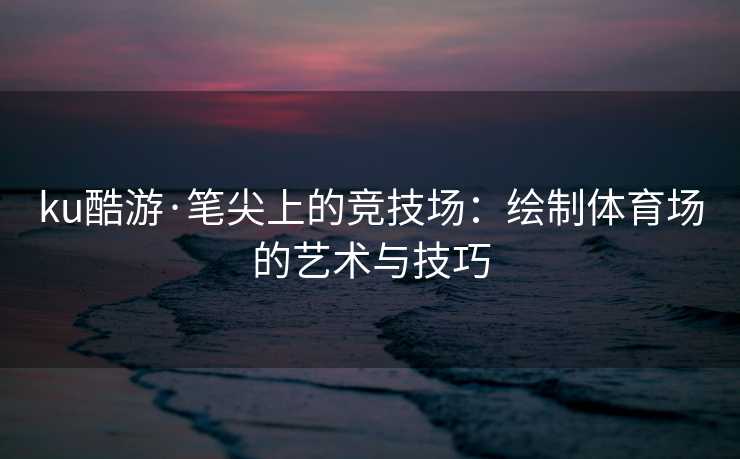 ku酷游·笔尖上的竞技场：绘制体育场的艺术与技巧
