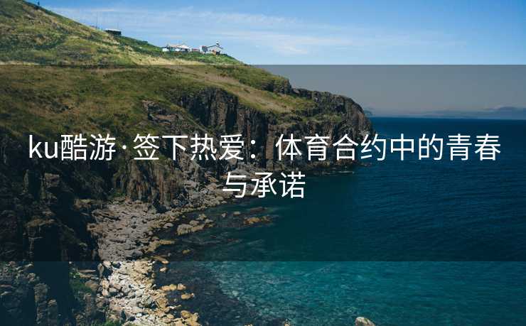 ku酷游·签下热爱：体育合约中的青春与承诺