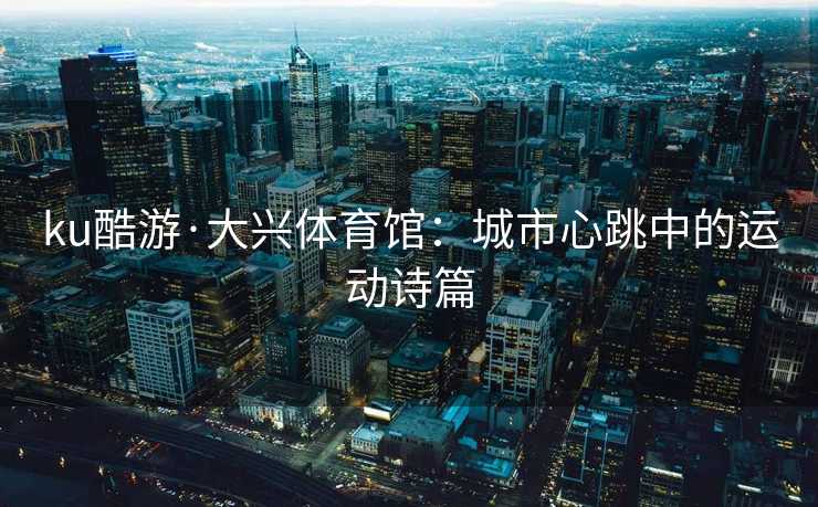 ku酷游·大兴体育馆：城市心跳中的运动诗篇