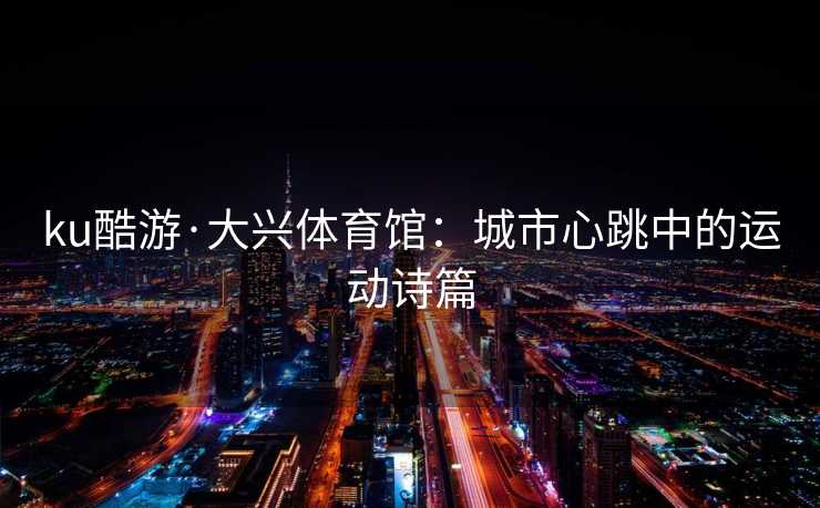 ku酷游·大兴体育馆：城市心跳中的运动诗篇