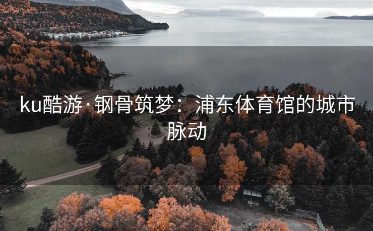 ku酷游·钢骨筑梦：浦东体育馆的城市脉动