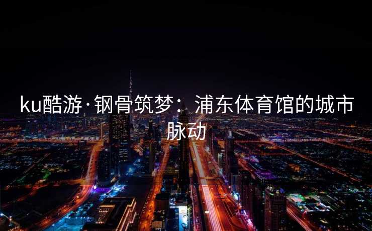 ku酷游·钢骨筑梦：浦东体育馆的城市脉动