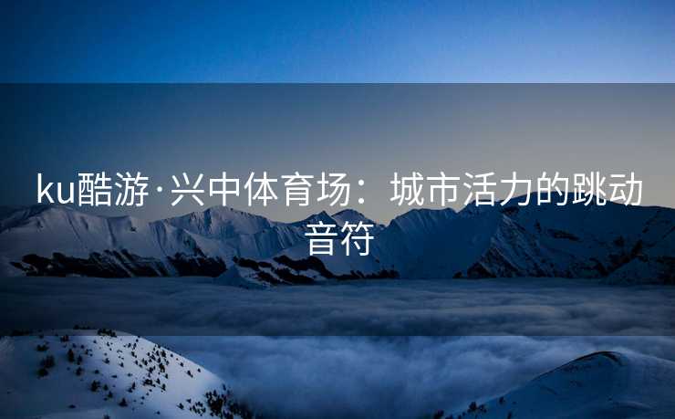 ku酷游·兴中体育场：城市活力的跳动音符