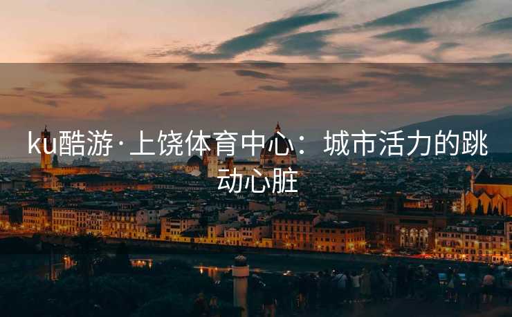 ku酷游·上饶体育中心：城市活力的跳动心脏