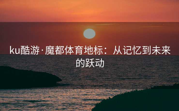 ku酷游·魔都体育地标：从记忆到未来的跃动