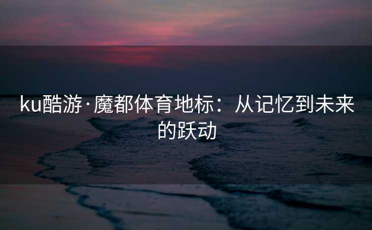 ku酷游·魔都体育地标：从记忆到未来的跃动