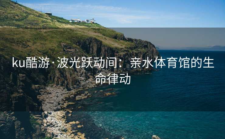 ku酷游·波光跃动间：亲水体育馆的生命律动