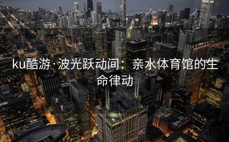 ku酷游·波光跃动间：亲水体育馆的生命律动