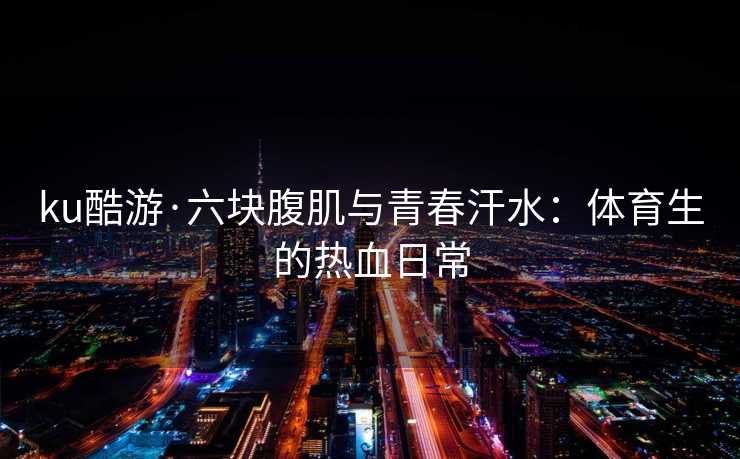 ku酷游·六块腹肌与青春汗水：体育生的热血日常