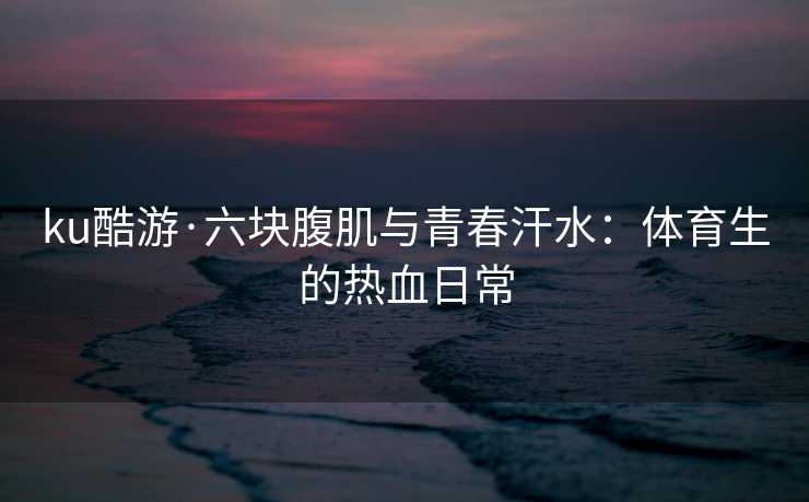 ku酷游·六块腹肌与青春汗水：体育生的热血日常