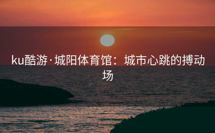 ku酷游·城阳体育馆：城市心跳的搏动场