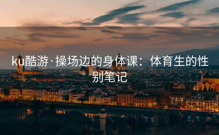 ku酷游·操场边的身体课：体育生的性别笔记