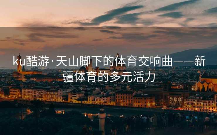 ku酷游·天山脚下的体育交响曲——新疆体育的多元活力