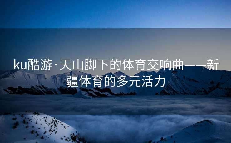 ku酷游·天山脚下的体育交响曲——新疆体育的多元活力