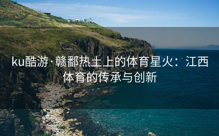 ku酷游·赣鄱热土上的体育星火：江西体育的传承与创新