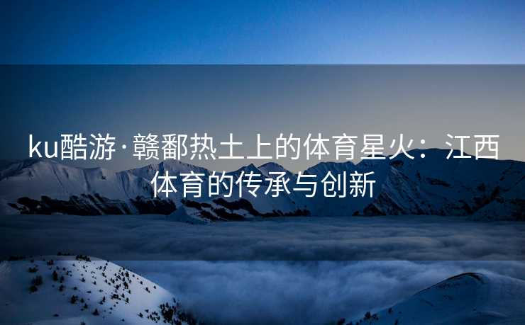 ku酷游·赣鄱热土上的体育星火：江西体育的传承与创新
