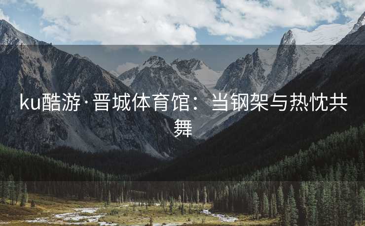 ku酷游·晋城体育馆：当钢架与热忱共舞