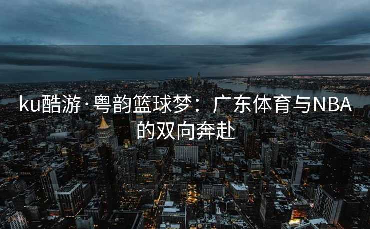 ku酷游·粤韵篮球梦：广东体育与NBA的双向奔赴