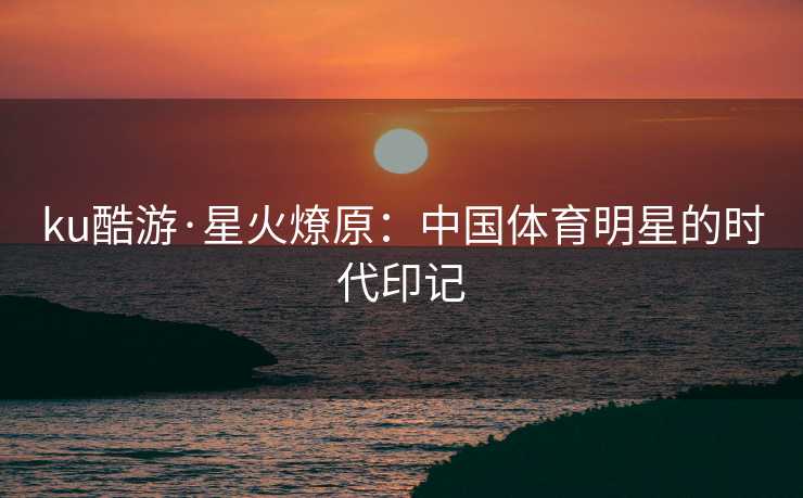 ku酷游·星火燎原：中国体育明星的时代印记