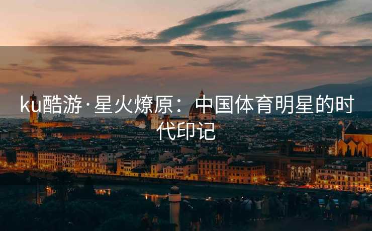 ku酷游·星火燎原：中国体育明星的时代印记