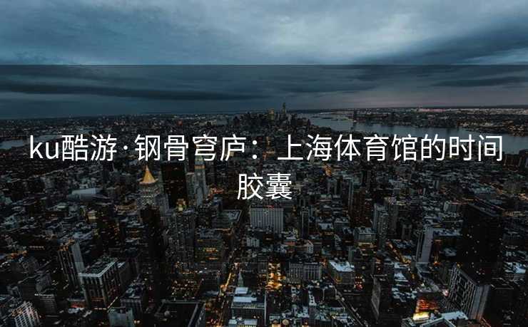 ku酷游·钢骨穹庐：上海体育馆的时间胶囊