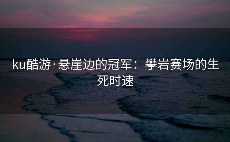 ku酷游·悬崖边的冠军：攀岩赛场的生死时速