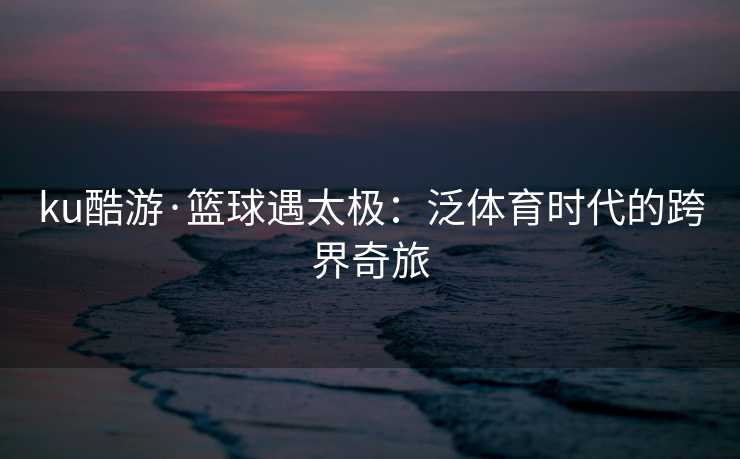 ku酷游·篮球遇太极：泛体育时代的跨界奇旅