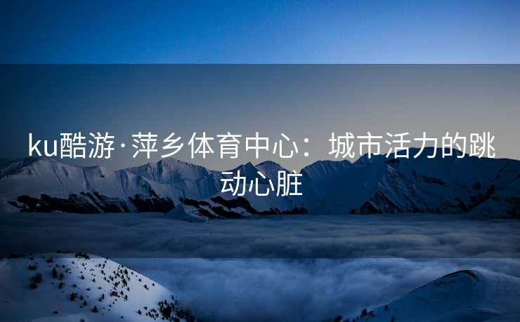 ku酷游·萍乡体育中心：城市活力的跳动心脏