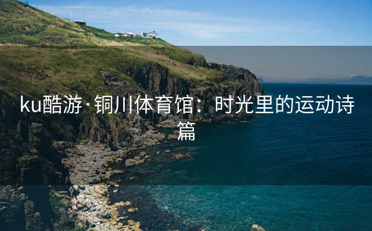ku酷游·铜川体育馆：时光里的运动诗篇
