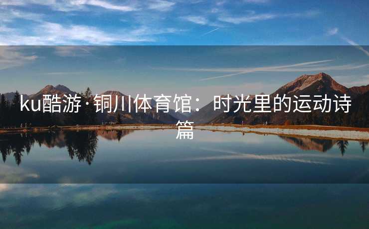 ku酷游·铜川体育馆：时光里的运动诗篇