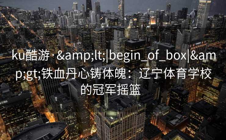 ku酷游·&lt;|begin_of_box|&gt;铁血丹心铸体魄：辽宁体育学校的冠军摇篮  