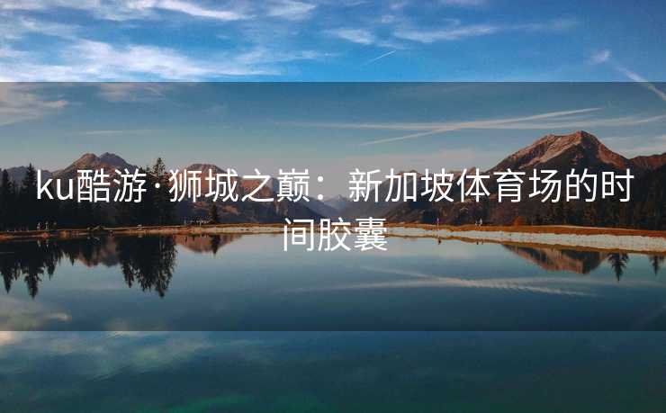 ku酷游·狮城之巅：新加坡体育场的时间胶囊