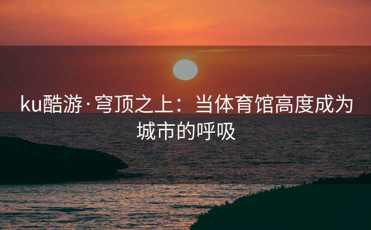 ku酷游·穹顶之上：当体育馆高度成为城市的呼吸