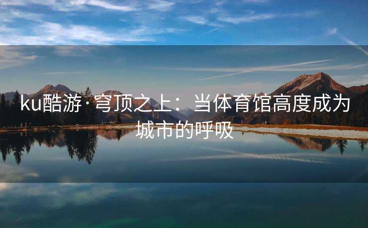 ku酷游·穹顶之上：当体育馆高度成为城市的呼吸