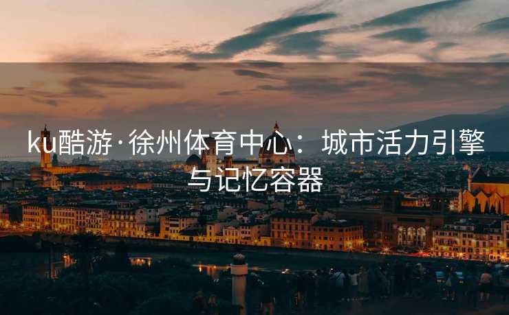 ku酷游·徐州体育中心：城市活力引擎与记忆容器
