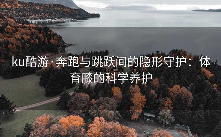 ku酷游·奔跑与跳跃间的隐形守护：体育膝的科学养护