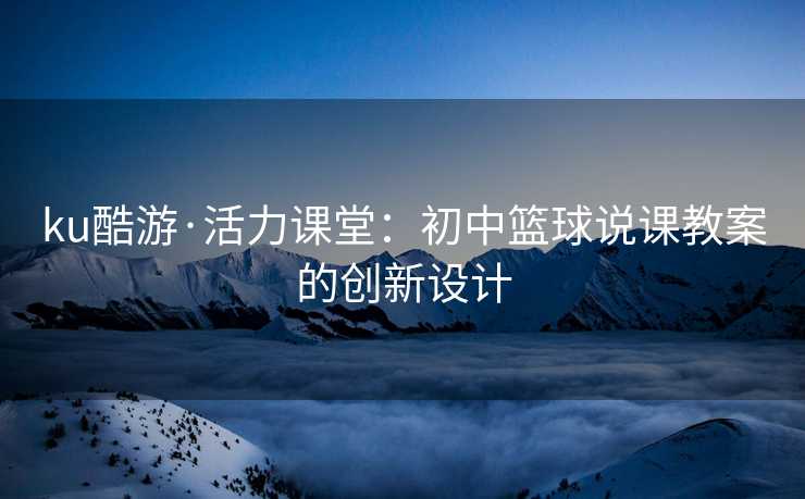 ku酷游·活力课堂：初中篮球说课教案的创新设计