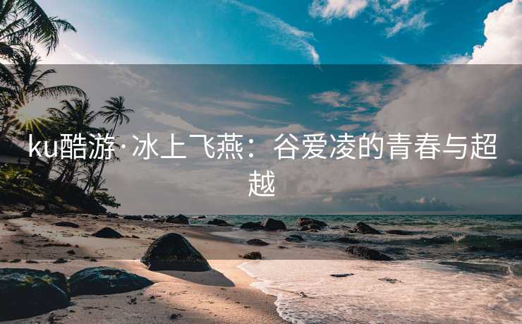 ku酷游·冰上飞燕：谷爱凌的青春与超越