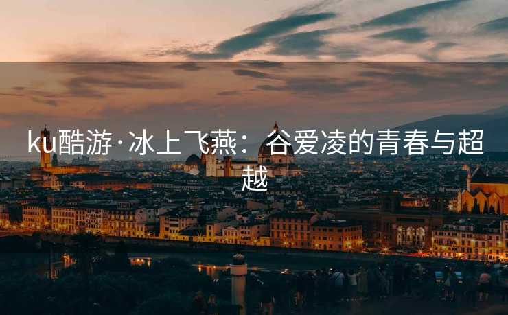 ku酷游·冰上飞燕：谷爱凌的青春与超越