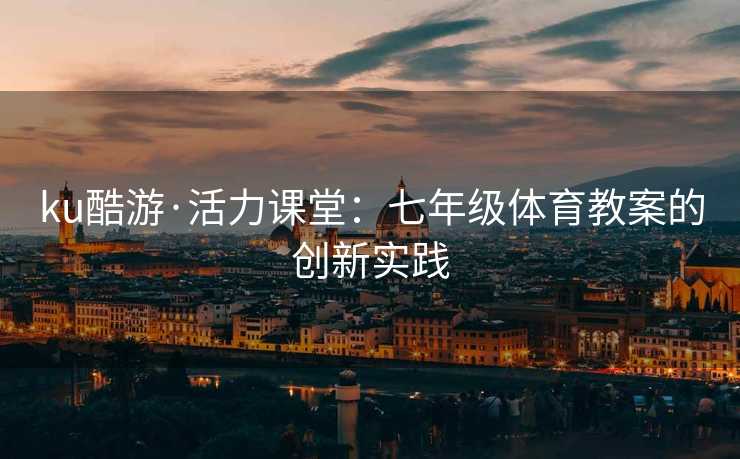 ku酷游·活力课堂：七年级体育教案的创新实践