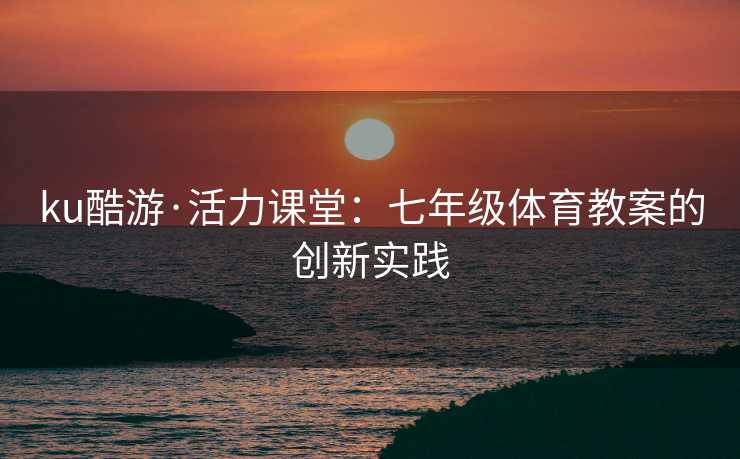 ku酷游·活力课堂：七年级体育教案的创新实践