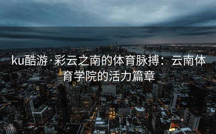 ku酷游·彩云之南的体育脉搏：云南体育学院的活力篇章