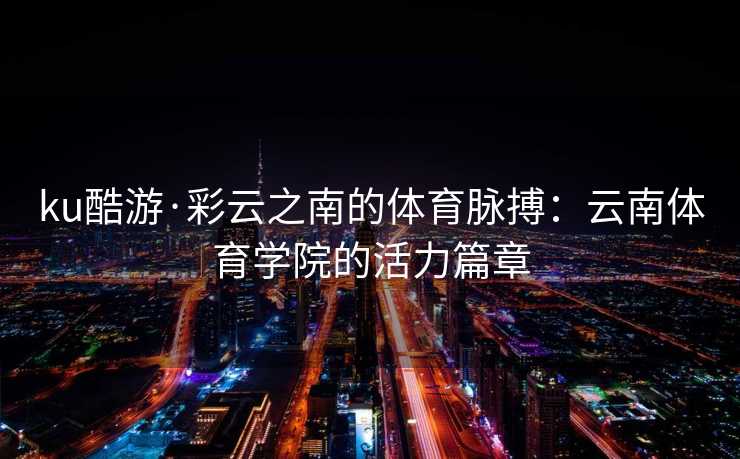 ku酷游·彩云之南的体育脉搏：云南体育学院的活力篇章