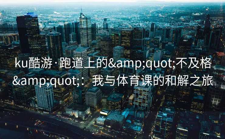 ku酷游·跑道上的&quot;不及格&quot;：我与体育课的和解之旅