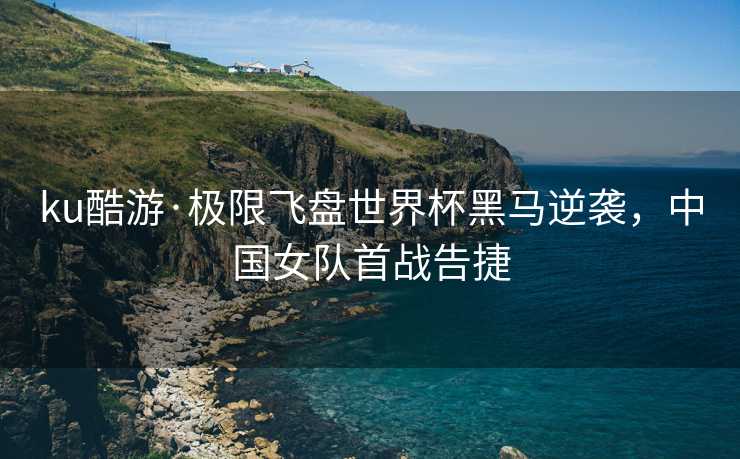 ku酷游·极限飞盘世界杯黑马逆袭，中国女队首战告捷