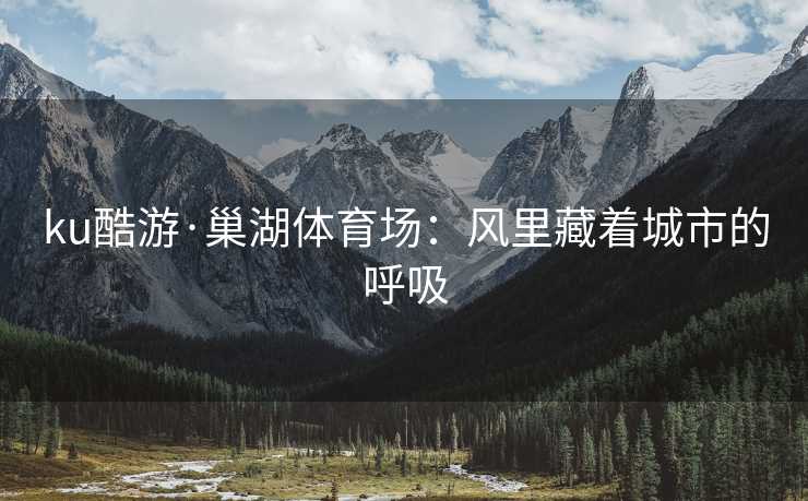 ku酷游·巢湖体育场：风里藏着城市的呼吸