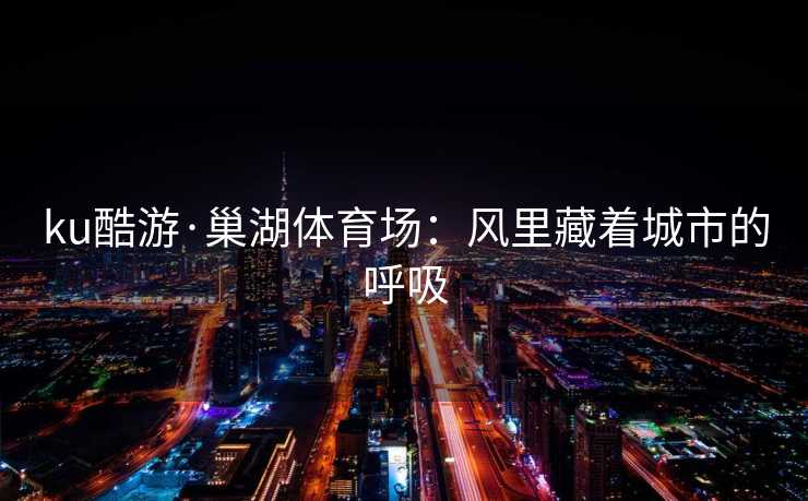 ku酷游·巢湖体育场：风里藏着城市的呼吸